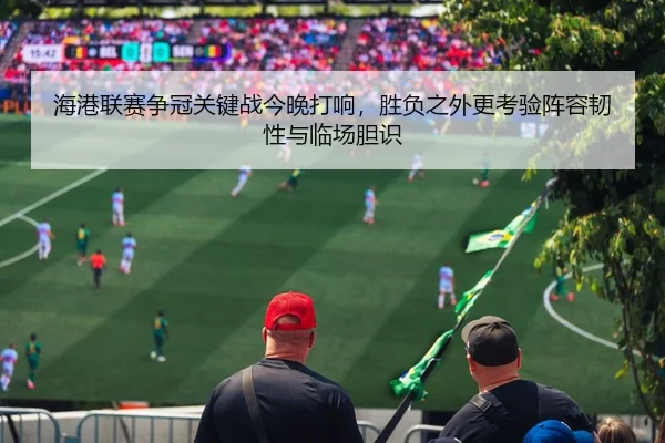 海港联赛争冠关键战今晚打响，胜负之外更考验阵容韧性与临场胆识 - bet365